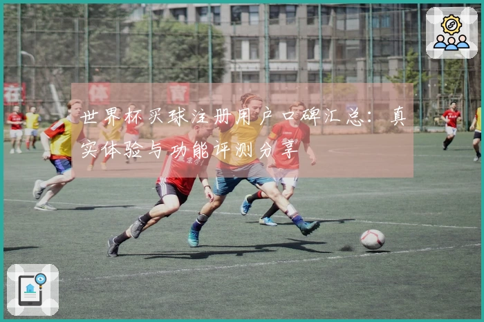 世界杯买球注册用户口碑汇总：真实体验与功能评测分享
