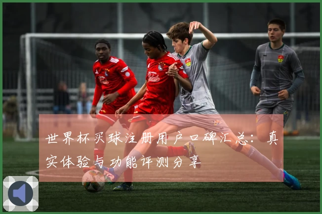 世界杯买球注册用户口碑汇总：真实体验与功能评测分享