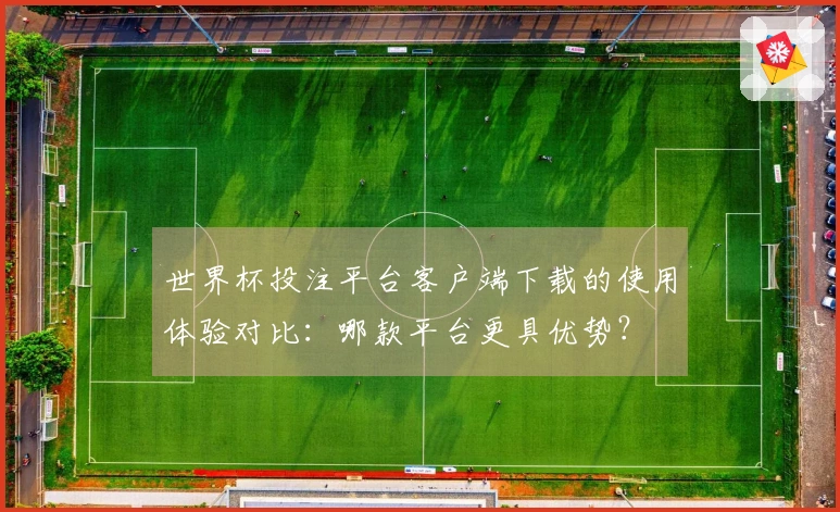 世界杯投注平台客户端下载的使用体验对比：哪款平台更具优势？