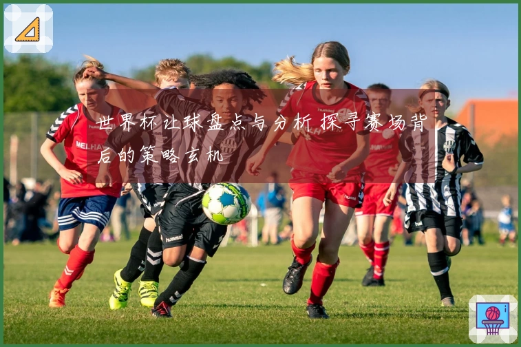 世界杯让球盘点与分析 探寻赛场背后的策略玄机
